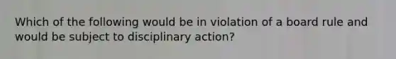 Which of the following would be in violation of a board rule and would be subject to disciplinary action?