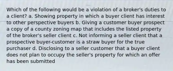 Which of the following would be a violation of a broker's duties to a client? a. Showing property in which a buyer client has interest to other perspective buyers b. Giving a customer buyer prospect a copy of a county zoning map that includes the listed property of the broker's seller client c. Not informing a seller client that a prospective buyer-customer is a straw buyer for the true purchaser d. Disclosing to a seller customer that a buyer client does not plan to occupy the seller's property for which an offer has been submitted