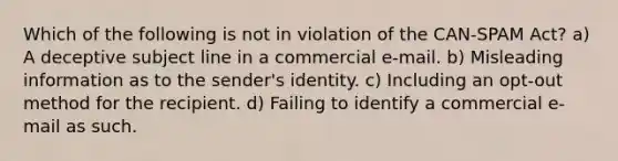 Which of the following is not in violation of the CAN-SPAM Act? a) A deceptive subject line in a commercial e-mail. b) Misleading information as to the sender's identity. c) Including an opt-out method for the recipient. d) Failing to identify a commercial e-mail as such.