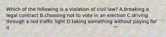 Which of the following is a violation of civil law? A.breaking a legal contract B.choosing not to vote in an election C.driving through a red traffic light D.taking something without paying for it