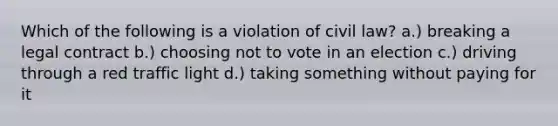 Which of the following is a violation of civil law? a.) breaking a legal contract b.) choosing not to vote in an election c.) driving through a red traffic light d.) taking something without paying for it