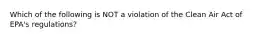 Which of the following is NOT a violation of the Clean Air Act of EPA's regulations?