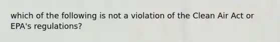 which of the following is not a violation of the Clean Air Act or EPA's regulations?