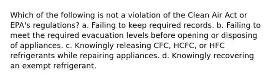 Which of the following is not a violation of the Clean Air Act or EPA's regulations? a. Failing to keep required records. b. Failing to meet the required evacuation levels before opening or disposing of appliances. c. Knowingly releasing CFC, HCFC, or HFC refrigerants while repairing appliances. d. Knowingly recovering an exempt refrigerant.