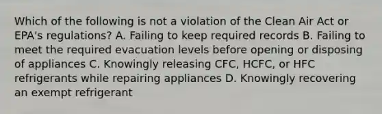 Which of the following is not a violation of the Clean Air Act or EPA's regulations? A. Failing to keep required records B. Failing to meet the required evacuation levels before opening or disposing of appliances C. Knowingly releasing CFC, HCFC, or HFC refrigerants while repairing appliances D. Knowingly recovering an exempt refrigerant