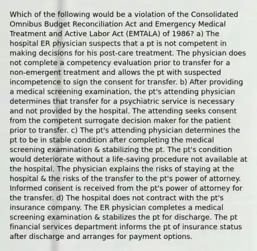 Which of the following would be a violation of the Consolidated Omnibus Budget Reconciliation Act and Emergency Medical Treatment and Active Labor Act (EMTALA) of 1986? a) The hospital ER physician suspects that a pt is not competent in making decisions for his post-care treatment. The physician does not complete a competency evaluation prior to transfer for a non-emergent treatment and allows the pt with suspected incompetence to sign the consent for transfer. b) After providing a medical screening examination, the pt's attending physician determines that transfer for a psychiatric service is necessary and not provided by the hospital. The attending seeks consent from the competent surrogate decision maker for the patient prior to transfer. c) The pt's attending physician determines the pt to be in stable condition after completing the medical screening examination & stabilizing the pt. The pt's condition would deteriorate without a life-saving procedure not available at the hospital. The physician explains the risks of staying at the hospital & the risks of the transfer to the pt's power of attorney. Informed consent is received from the pt's power of attorney for the transfer. d) The hospital does not contract with the pt's insurance company. The ER physician completes a medical screening examination & stabilizes the pt for discharge. The pt financial services department informs the pt of insurance status after discharge and arranges for payment options.