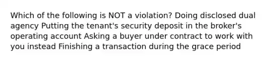 Which of the following is NOT a violation? Doing disclosed dual agency Putting the tenant's security deposit in the broker's operating account Asking a buyer under contract to work with you instead Finishing a transaction during the grace period