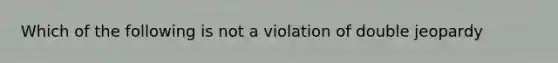 Which of the following is not a violation of double jeopardy