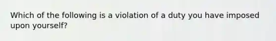 Which of the following is a violation of a duty you have imposed upon yourself?