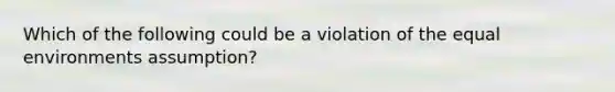 Which of the following could be a violation of the equal environments assumption?