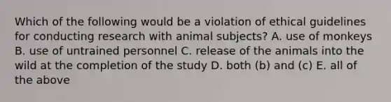 Which of the following would be a violation of ethical guidelines for conducting research with animal subjects? A. use of monkeys B. use of untrained personnel C. release of the animals into the wild at the completion of the study D. both (b) and (c) E. all of the above