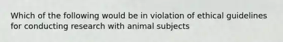 Which of the following would be in violation of ethical guidelines for conducting research with animal subjects