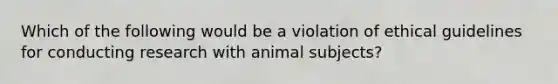 Which of the following would be a violation of ethical guidelines for conducting research with animal subjects?