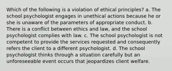 Which of the following is a violation of ethical principles? a. The school psychologist engages in unethical actions because he or she is unaware of the parameters of appropriate conduct. b. There is a conflict between ethics and law, and the school psychologist complies with law. c. The school psychologist is not competent to provide the services requested and consequently refers the client to a different psychologist. d. The school psychologist thinks through a situation carefully but an unforeseeable event occurs that jeopardizes client welfare.