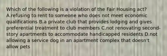 Which of the following is a violation of the Fair Housing act? A.refusing to rent to someone who does not meet economic qualifications B.a private club that provides lodging and gives preferential treatment to club members C.not renovating second-story apartments to accommodate handicapped residents D.not allowing a service dog in an apartment complex that doesn't allow pets