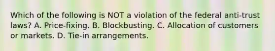 Which of the following is NOT a violation of the federal anti-trust laws? A. Price-fixing. B. Blockbusting. C. Allocation of customers or markets. D. Tie-in arrangements.