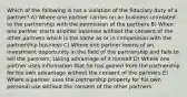 Which of the following is not a violation of the fiduciary duty of a partner? A) Where one partner carries on an business unrelated to the partnership with the permission of the partners B) When one partner starts another business without the consent of the other partners which is the same as or in competition with the partnership business C) Where one partner learns of an investment opportunity in the field of the partnership and fails to tell the partners, taking advantage of it himself D) Where one partner uses information that he has gained from the partnership for his own advantage without the consent of the partners E) Where a partner uses the partnership property for his own personal use without the consent of the other partners