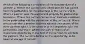 Which of the following is a violation of the fiduciary duty of a partner? a. Where one partner uses information he has gained from the partnership for the advantage of the partnership b. Where a partner uses the partnership property for partnership business c. Where one partner carries on an business unrelated to the partnership with the permission of the partners d. Where one partner starts another business without the consent of the other partners which is the same as or in competition with the partnership business e. Where one partner learns of an investment opportunity in the field of the partnership and tells the partners. The partners decline on the opportunity, so he takes advantage of himself