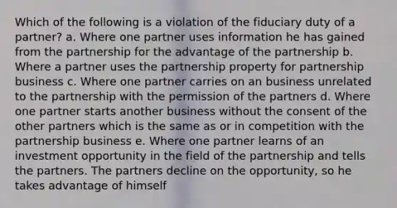 Which of the following is a violation of the fiduciary duty of a partner? a. Where one partner uses information he has gained from the partnership for the advantage of the partnership b. Where a partner uses the partnership property for partnership business c. Where one partner carries on an business unrelated to the partnership with the permission of the partners d. Where one partner starts another business without the consent of the other partners which is the same as or in competition with the partnership business e. Where one partner learns of an investment opportunity in the field of the partnership and tells the partners. The partners decline on the opportunity, so he takes advantage of himself