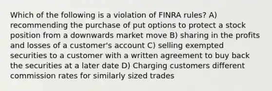 Which of the following is a violation of FINRA rules? A) recommending the purchase of put options to protect a stock position from a downwards market move B) sharing in the profits and losses of a customer's account C) selling exempted securities to a customer with a written agreement to buy back the securities at a later date D) Charging customers different commission rates for similarly sized trades