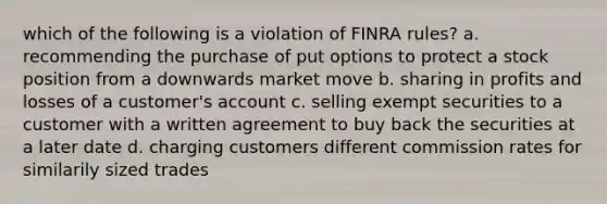 which of the following is a violation of FINRA rules? a. recommending the purchase of put options to protect a stock position from a downwards market move b. sharing in profits and losses of a customer's account c. selling exempt securities to a customer with a written agreement to buy back the securities at a later date d. charging customers different commission rates for similarily sized trades