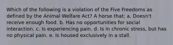 Which of the following is a violation of the Five Freedoms as defined by the Animal Welfare Act? A horse that: a. Doesn't receive enough food. b. Has no opportunities for social interaction. c. Is experiencing pain. d. Is in chronic stress, but has no physical pain. e. Is housed exclusively in a stall.