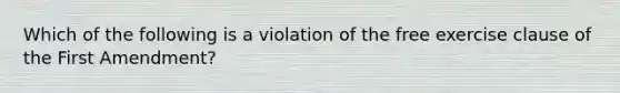 Which of the following is a violation of the free exercise clause of the First Amendment?