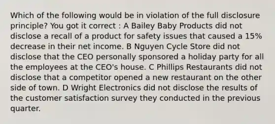 Which of the following would be in violation of the full disclosure principle? You got it correct : A Bailey Baby Products did not disclose a recall of a product for safety issues that caused a 15% decrease in their net income. B Nguyen Cycle Store did not disclose that the CEO personally sponsored a holiday party for all the employees at the CEO's house. C Phillips Restaurants did not disclose that a competitor opened a new restaurant on the other side of town. D Wright Electronics did not disclose the results of the customer satisfaction survey they conducted in the previous quarter.