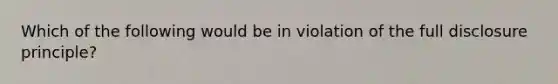 Which of the following would be in violation of the full disclosure principle?