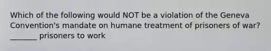 Which of the following would NOT be a violation of the Geneva Convention's mandate on humane treatment of prisoners of war? _______ prisoners to work