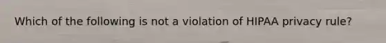 Which of the following is not a violation of HIPAA privacy rule?