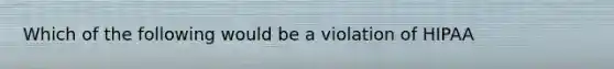 Which of the following would be a violation of HIPAA