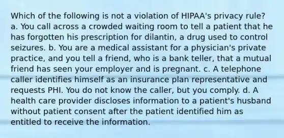 Which of the following is not a violation of HIPAA's privacy rule? a. You call across a crowded waiting room to tell a patient that he has forgotten his prescription for dilantin, a drug used to control seizures. b. You are a medical assistant for a physician's private practice, and you tell a friend, who is a bank teller, that a mutual friend has seen your employer and is pregnant. c. A telephone caller identifies himself as an insurance plan representative and requests PHI. You do not know the caller, but you comply. d. A health care provider discloses information to a patient's husband without patient consent after the patient identified him as entitled to receive the information.