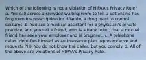 Which of the following is not a violation of HIPAA's Privacy Rule? a. You call across a crowded waiting room to tell a patient he has forgotten his prescription for dilantin, a drug used to control seizures. b. You are a medical assistant for a physician's private practice, and you tell a friend, who is a bank teller, that a mutual friend has seen your employer and is pregnant. c. A telephone caller identifies himself as an insurance plan representative and requests PHI. You do not know the caller, but you comply. d. All of the above are violations of HIPAA's Privacy Rule.