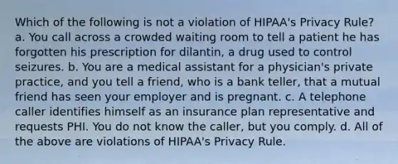 Which of the following is not a violation of HIPAA's Privacy Rule? a. You call across a crowded waiting room to tell a patient he has forgotten his prescription for dilantin, a drug used to control seizures. b. You are a medical assistant for a physician's private practice, and you tell a friend, who is a bank teller, that a mutual friend has seen your employer and is pregnant. c. A telephone caller identifies himself as an insurance plan representative and requests PHI. You do not know the caller, but you comply. d. All of the above are violations of HIPAA's Privacy Rule.