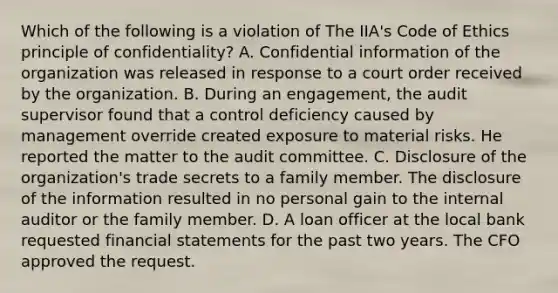 Which of the following is a violation of The IIA's Code of Ethics principle of confidentiality? A. Confidential information of the organization was released in response to a court order received by the organization. B. During an engagement, the audit supervisor found that a control deficiency caused by management override created exposure to material risks. He reported the matter to the audit committee. C. Disclosure of the organization's trade secrets to a family member. The disclosure of the information resulted in no personal gain to the internal auditor or the family member. D. A loan officer at the local bank requested financial statements for the past two years. The CFO approved the request.