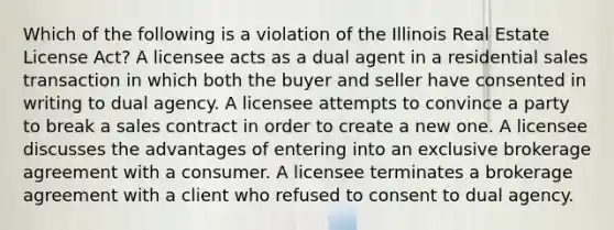 Which of the following is a violation of the Illinois Real Estate License Act? A licensee acts as a dual agent in a residential sales transaction in which both the buyer and seller have consented in writing to dual agency. A licensee attempts to convince a party to break a sales contract in order to create a new one. A licensee discusses the advantages of entering into an exclusive brokerage agreement with a consumer. A licensee terminates a brokerage agreement with a client who refused to consent to dual agency.