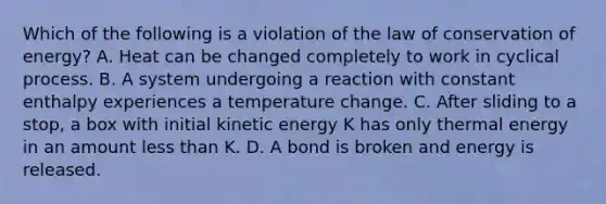 Which of the following is a violation of the law of conservation of energy? A. Heat can be changed completely to work in cyclical process. B. A system undergoing a reaction with constant enthalpy experiences a temperature change. C. After sliding to a stop, a box with initial kinetic energy K has only thermal energy in an amount less than K. D. A bond is broken and energy is released.