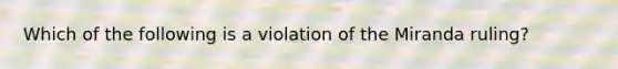 Which of the following is a violation of the Miranda ruling?