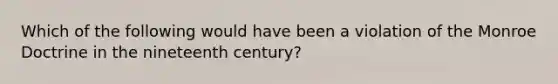 Which of the following would have been a violation of the Monroe Doctrine in the nineteenth century?