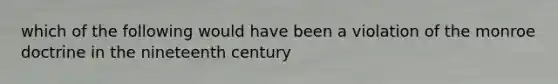 which of the following would have been a violation of the monroe doctrine in the nineteenth century