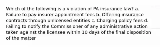 Which of the following is a violation of PA insurance law? a. Failure to pay insurer appointment fees b. Offering insurance contracts through unlicensed entities c. Charging policy fees d. Failing to notify the Commissioner of any administrative action taken against the licensee within 10 days of the final disposition of the matter