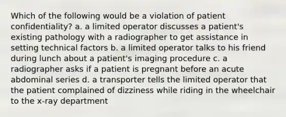 Which of the following would be a violation of patient confidentiality? a. a limited operator discusses a patient's existing pathology with a radiographer to get assistance in setting technical factors b. a limited operator talks to his friend during lunch about a patient's imaging procedure c. a radiographer asks if a patient is pregnant before an acute abdominal series d. a transporter tells the limited operator that the patient complained of dizziness while riding in the wheelchair to the x-ray department