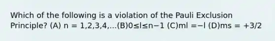 Which of the following is a violation of the Pauli Exclusion Principle? (A) n = 1,2,3,4,...(B)0≤l≤n−1 (C)ml =−l (D)ms = +3/2