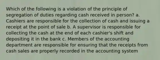 Which of the following is a violation of the principle of segregation of duties regarding cash received in person? a. Cashiers are responsible for the collection of cash and issuing a receipt at the point of sale b. A supervisor is responsible for collecting the cash at the end of each cashier's shift and depositing it in the bank c. Members of the accounting department are responsible for ensuring that the receipts from cash sales are properly recorded in the accounting system