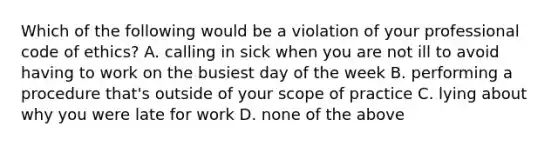 Which of the following would be a violation of your professional code of​ ethics? A. calling in sick when you are not ill to avoid having to work on the busiest day of the week B. performing a procedure​ that's outside of your scope of practice C. lying about why you were late for work D. none of the above