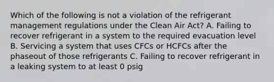 Which of the following is not a violation of the refrigerant management regulations under the Clean Air Act? A. Failing to recover refrigerant in a system to the required evacuation level B. Servicing a system that uses CFCs or HCFCs after the phaseout of those refrigerants C. Failing to recover refrigerant in a leaking system to at least 0 psig