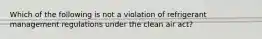 Which of the following is not a violation of refrigerant management regulations under the clean air act?