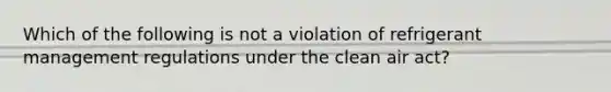 Which of the following is not a violation of refrigerant management regulations under the clean air act?