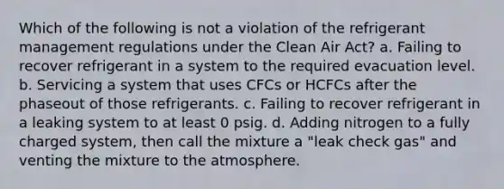 Which of the following is not a violation of the refrigerant management regulations under the Clean Air Act? a. Failing to recover refrigerant in a system to the required evacuation level. b. Servicing a system that uses CFCs or HCFCs after the phaseout of those refrigerants. c. Failing to recover refrigerant in a leaking system to at least 0 psig. d. Adding nitrogen to a fully charged system, then call the mixture a "leak check gas" and venting the mixture to the atmosphere.